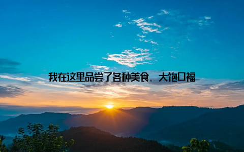 我在这里品尝了各种美食, 大饱口福